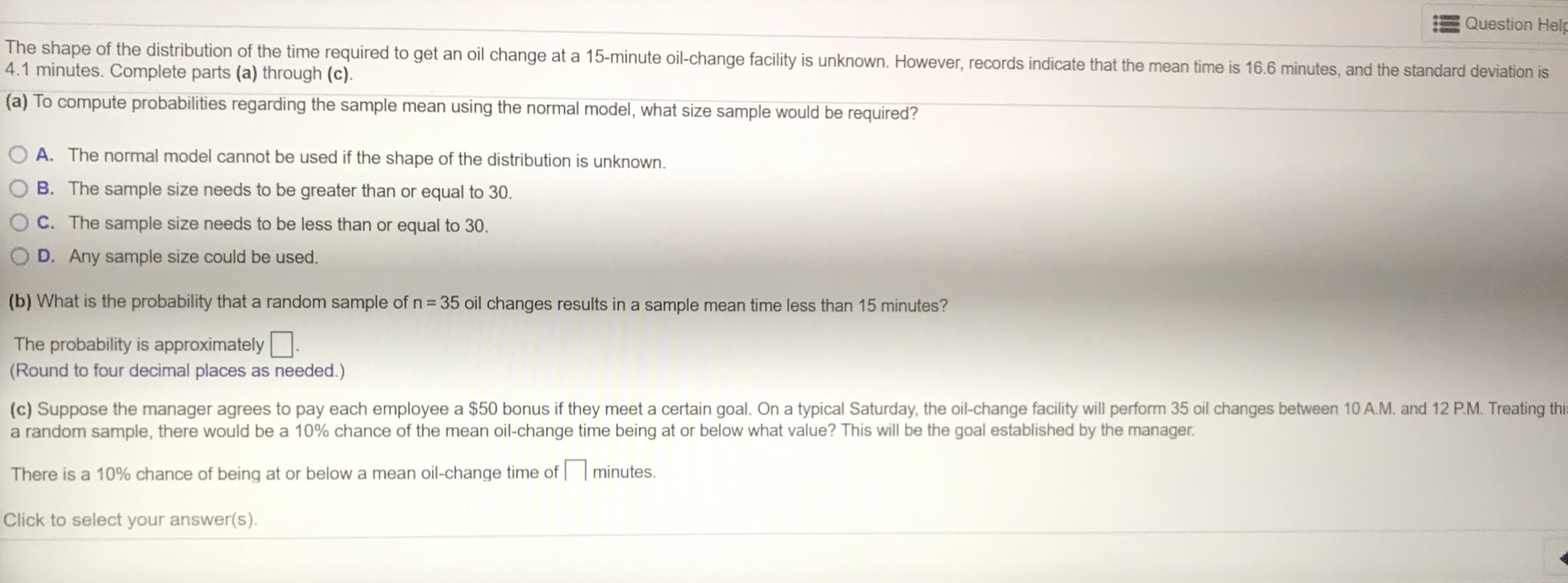 Question Held
The shape of the distribution of the time required to get an oil change at a 15-minute oil-change facility is unknown. However, records indicate that the mean time is 16.6 minutes, and the standard deviation is
4.1 minutes. Complete parts (a) through (c).
(a) To compute probabilities regarding the sample mean using the normal model, what size sample would be required?
A. The normal model cannot be used if the shape of the distribution is unknown.
B. The sample size needs to be greater than or equal to 30.
O C. The sample size needs to be less than or equal to 30.
D. Any sample size could be used.
(b) What is the probability that a random sample of n = 35 oil changes results in a sample mean time less than 15 minutes?
The probability is approximately.
(Round to four decimal places as needed.)
(c) Suppose the manager agrees to pay each employee a $50 bonus if they meet a certain goal. On a typical Saturday, the oil-change facility will perform 35 oil changes between 10 A.M. and 12 P.M. Treating thi
a random sample, there would be a 10% chance of the mean oil-change time being at or below what value? This will be the goal established by the manager.
There is a 10% chance of being at or below a mean oil-change time of | | minutes.
Click to select your answer(s).
