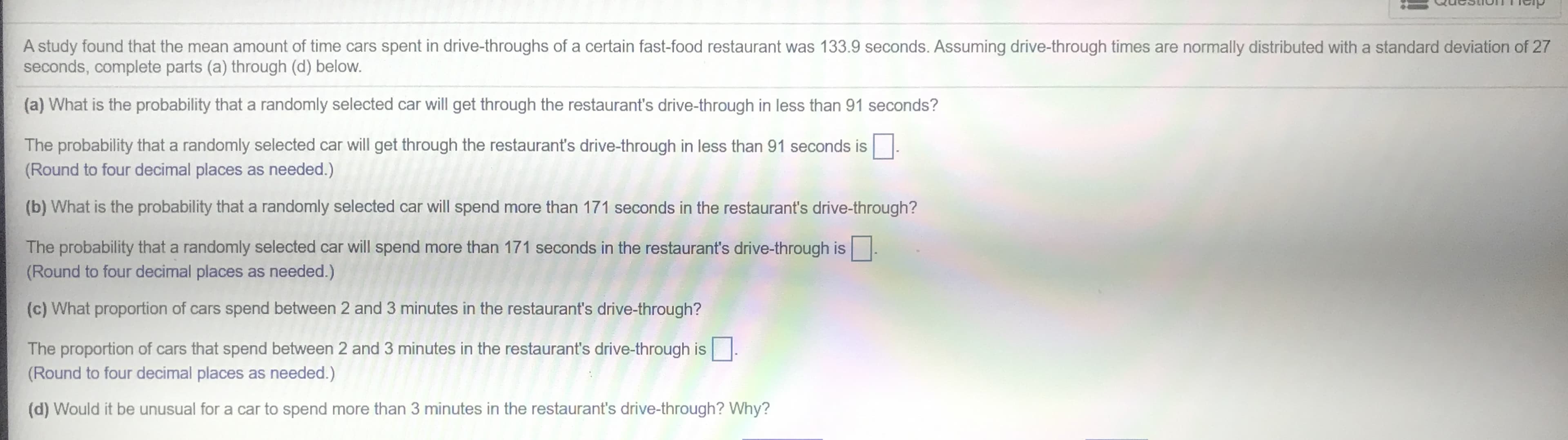 QucsthonTp
A study found that the mean amount of time cars spent in drive-throughs of a certain fast-food restaurant was 133.9 seconds. Assuming drive-through times are normally distributed with a standard deviation of 27
seconds, complete parts (a) through (d) below.
(a) What is the probability that a randomly selected car will get through the restaurant's drive-through in less than 91 seconds?
The probability that a randomly selected car will get through the restaurant's drive-through in less than 91 seconds is
(Round to four decimal places as needed.)
(b) What is the probability that a randomly selected car will spend more than 171 seconds in the restaurant's drive-through?
The probability that a randomly selected car will spend more than 171 seconds in the restaurant's drive-through is
(Round to four decimal places as needed.)
(c) What proportion of cars spend between 2 and 3 minutes in the restaurant's drive-through?
The proportion of cars that spend between 2 and 3 minutes in the restaurant's drive-through is
(Round to four decimal places as needed.)
(d) Would it be unusual for a car to spend more than 3 minutes in the restaurant's drive-through? Why?
