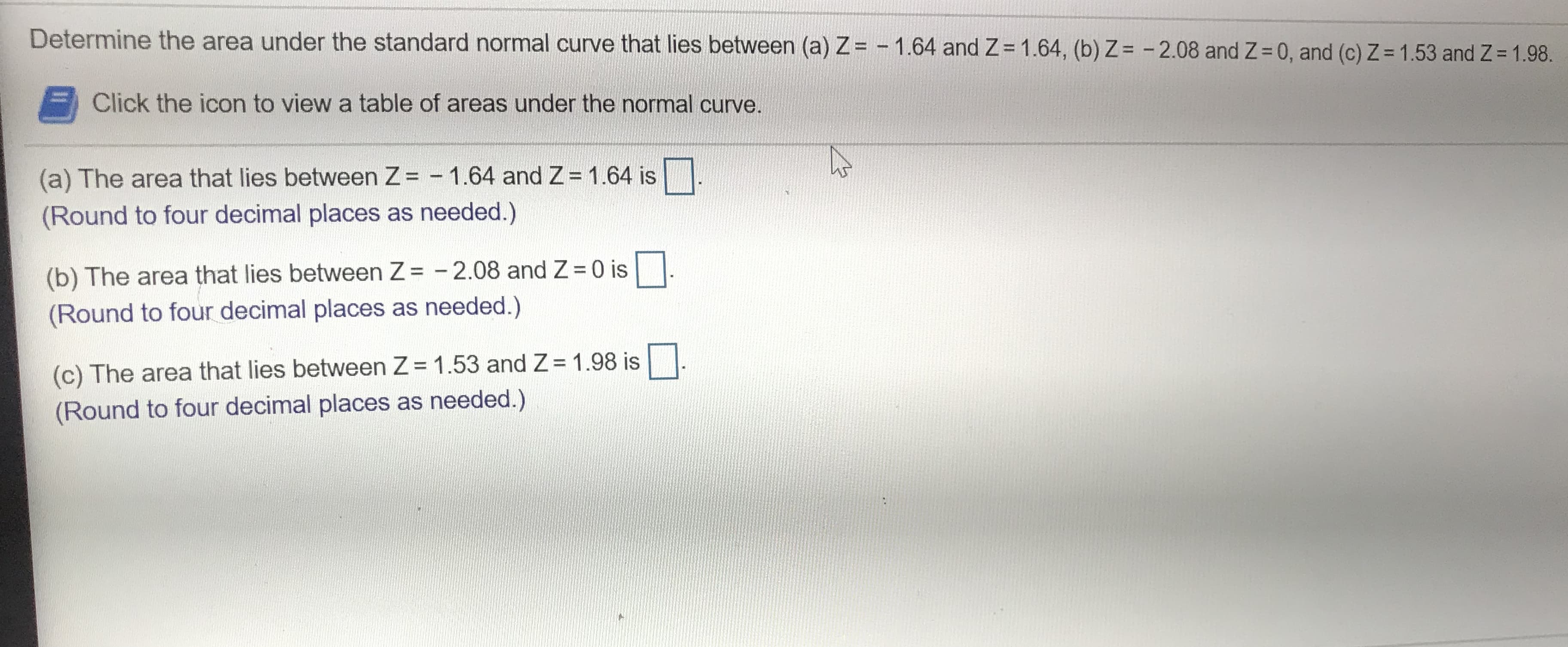 Determine the area under the standard normal curve that lies between (a) Z= -1.64 and Z
1.64, (b) Z = -2.08 and Z
0, and (c) Z = 1.53 and Z 1.98.
Click the icon to view a table of areas under the normal curve.
1.64 is
(a) The area that lies between Z = -1.64 and Z
(Round to four decimal places as needed.)
0 is
(b) The area that lies between Z = -2.08 and Z
(Round to four decimal places as needed.)
(c) The area that lies between Z 1.53 and Z 1.98 is
(Round to four decimal places as needed.)
