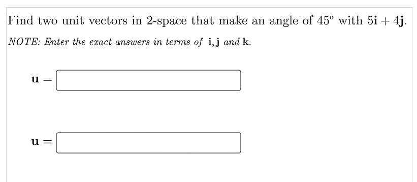 Find two unit vectors in 2-space that make an angle of 45° with 5i+ 4j.
NOTE: Enter the exact answers in terms of i,j and k.
u
u =
||
