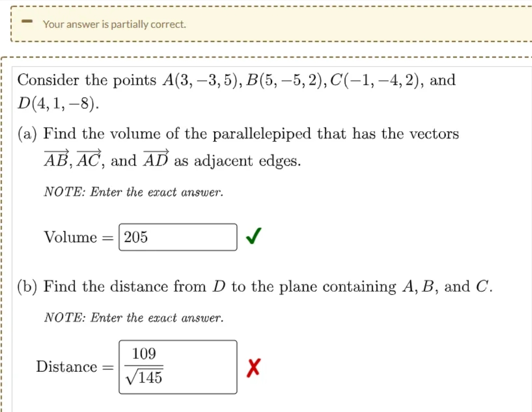 Your answer is partially correct.
Consider the points A(3, -3, 5), B(5, –5, 2), C(-1, –4, 2), and
D(4, 1, –8).
(a) Find the volume of the parallelepiped that has the vectors
AB, AC, and AD as adjacent edges.
NOTE: Enter the exact answer.
Volume
205
(b) Find the distance from D to the plane containing A, B, and C.
NOTE: Enter the exact answer.
109
Distance
V145
