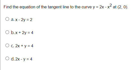 Find the equation of the tangent line to the curve y = 2x - x2 at (2, 0).
О а.х-2у %3D 2
O b.x + 2y = 4
O c. 2x + y = 4
O d. 2x - y = 4
