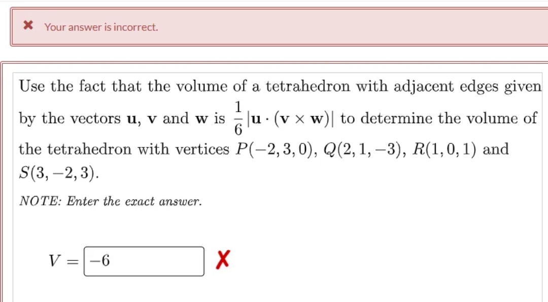 X Your answer is incorrect.
Use the fact that the volume of a tetrahedron with adjacent edges given
by the vectors u, v and w
1
Ju· (v x w)| to determine the volume of
the tetrahedron with vertices P(-–2, 3, 0), Q(2,1, –3), R(1,0, 1) and
S(3, –2,3).
NOTE: Enter the exact answer.
V =-6
