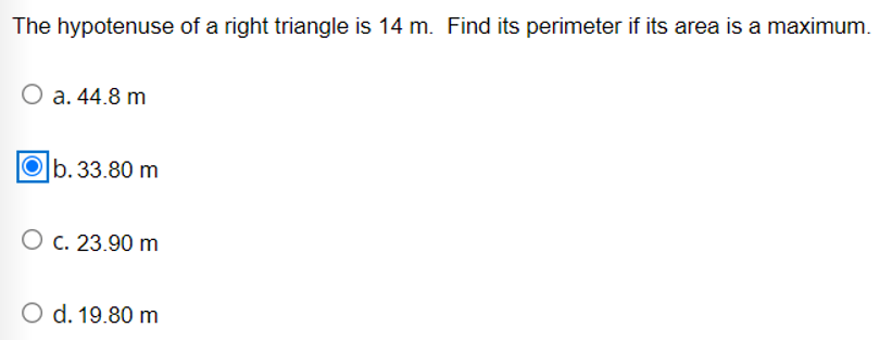 The hypotenuse of a right triangle is 14 m. Find its perimeter if its area is a maximum.
a. 44.8 m
|b.33.80 m
O c. 23.90 m
O d. 19.80 m
