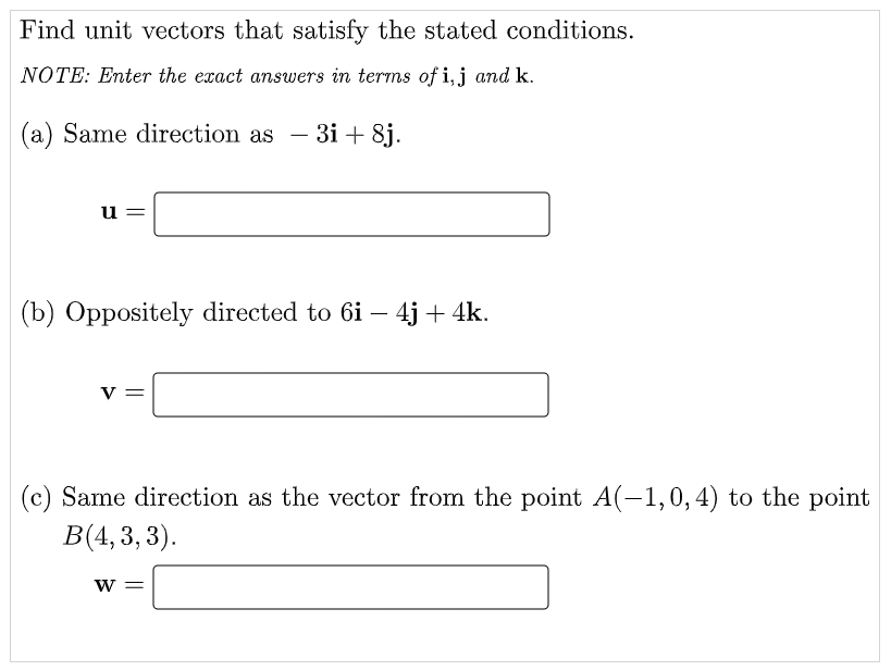 Find unit vectors that satisfy the stated conditions.
NOTE: Enter the exact answers in terms of i, j and k.
(a) Same direction as
- 3i + 8j.
-
u =
(b) Oppositely directed to 6i – 4j + 4k.
v =
(c) Same direction as the vector from the point A(-1,0,4) to the point
B(4, 3, 3).
W =
