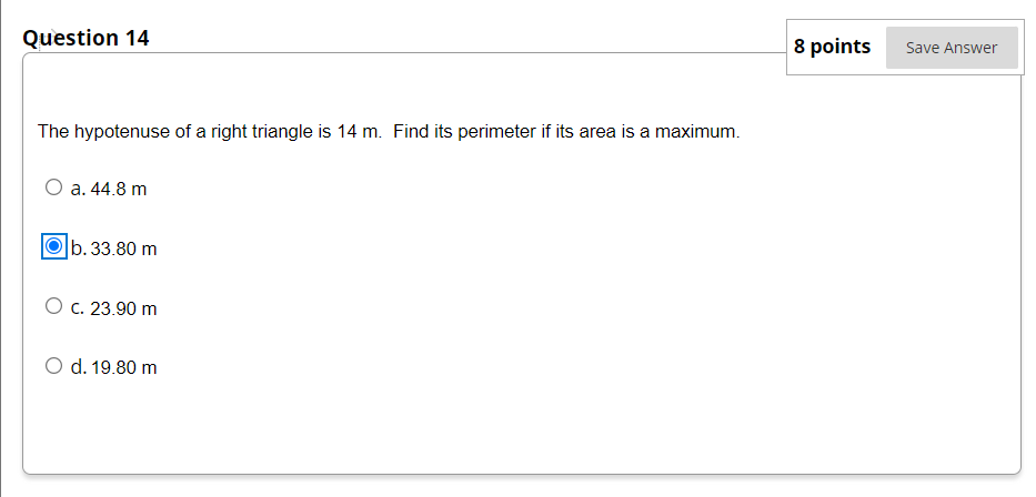 Question 14
8 points
Save Answer
The hypotenuse of a right triangle is 14 m. Find its perimeter if its area is a maximum.
O a. 44.8 m
b. 33.80 m
O c. 23.90 m
O d. 19.80 m
