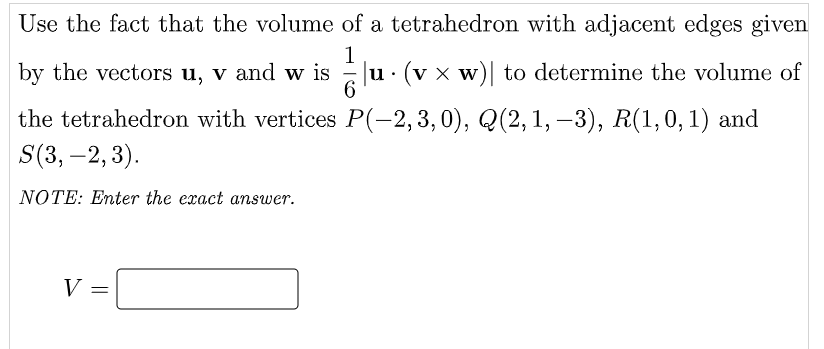 Use the fact that the volume of a tetrahedron with adjacent edges given
by the vectors u, v and w is
1
u. (v x w) to determine the volume of
the tetrahedron with vertices P(-2,3,0), Q(2,1, –3), R(1,0,1) and
S(3, –2,3).
|
NOTE: Enter the exact answer.
V =
