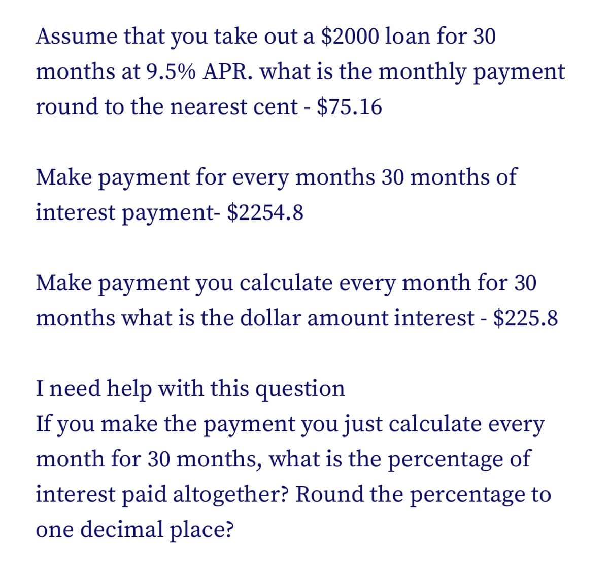 Assume that you take out a $2000 loan for 30
months at 9.5% APR. what is the monthly payment
round to the nearest cent - $75.16
Make payment for every months 30 months of
interest payment- $2254.8
Make payment you calculate every month for 30
months what is the dollar amount interest - $225.8
I need help with this question
If you make the payment you just calculate every
month for 30 months, what is the percentage of
interest paid altogether? Round the percentage to
one decimal place?
