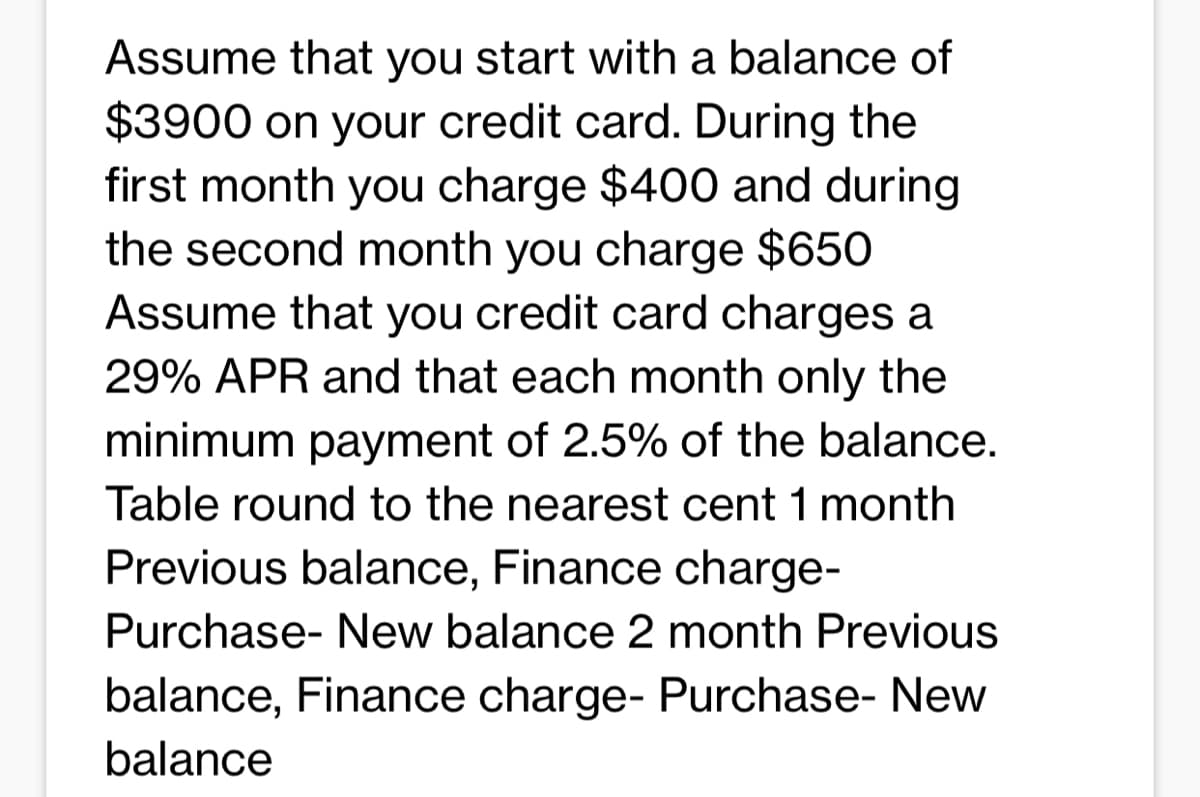 Assume that you start with a balance of
$3900 on your credit card. During the
first month you charge $400 and during
the second month you charge $650
Assume that you credit card charges a
29% APR and that each month only the
minimum payment of 2.5% of the balance.
Table round to the nearest cent 1 month
Previous balance, Finance charge-
Purchase- New balance 2 month Previous
balance, Finance charge- Purchase- New
balance
