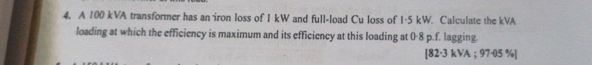 4. A 100 kVA transformer has an iron loss of 1 kW and full-load Cu loss of 1-5 kW. Calculate the kVA
loading at which the efficiency is maximum and its efficiency at this loading at 0-8 p.f. lagging.
[82-3 kVA; 97-05 %)