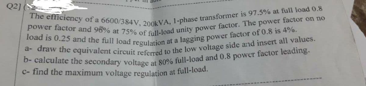 Q2]
The efficiency of a 6600/384V, 200kVA, 1-phase transformer is 97.5% at full load 0.8
power factor and 96% at 75% of full-load unity power factor. The power factor on no
load is 0.25 and the full load regulation at a lagging power factor of 0.8 is 4%.
a-draw the equivalent circuit referred to the low voltage side and insert all values.
b- calculate the secondary voltage at 80% full-load and 0.8 power factor leading.
c- find the maximum voltage regulation at full-load.
