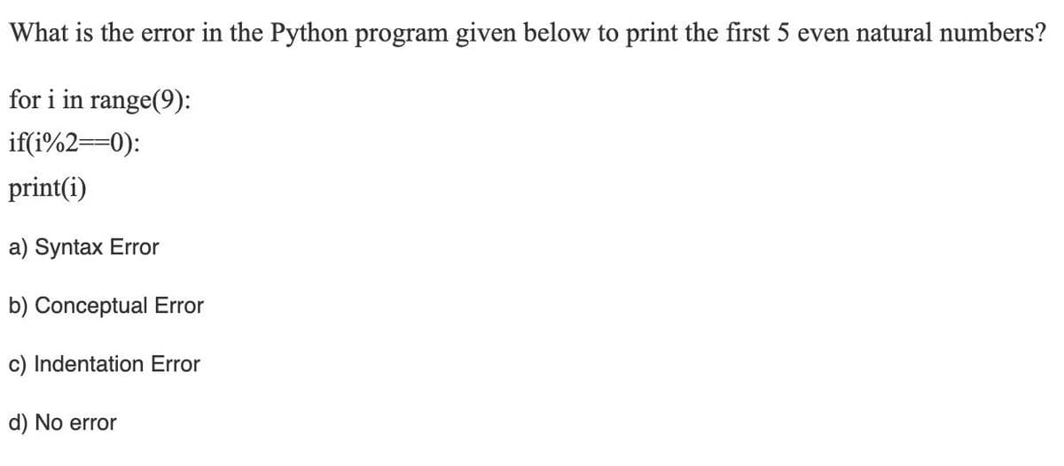 What is the error in the Python program given below to print the first 5 even natural numbers?
for i in range(9):
if(i%2==0):
print(i)
a) Syntax Error
b) Conceptual Error
c) Indentation Error
d) No error
