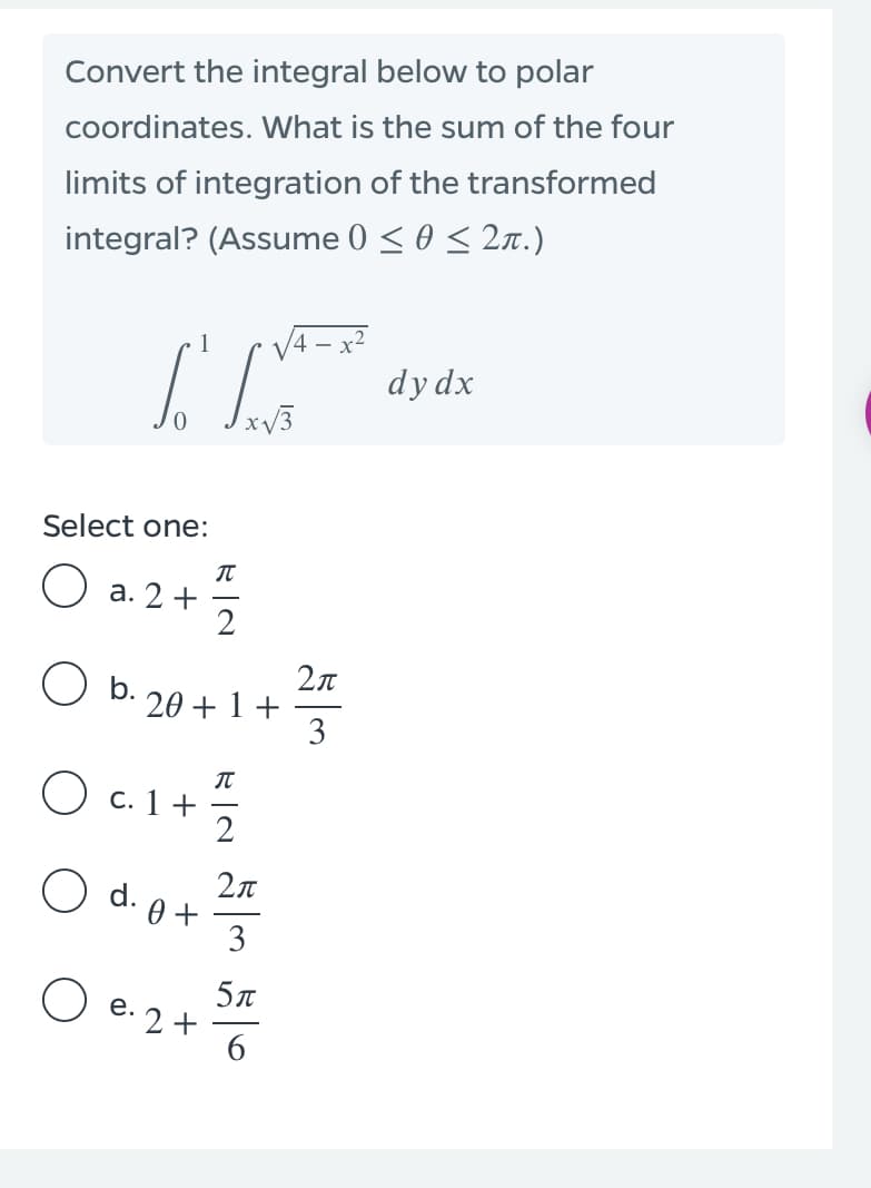 Convert the integral below to polar
coordinates. What is the sum of the four
limits of integration of the transformed
integral? (Assume 0 < 0 < 2n.)
1
x2
dy dx
Select one:
О а. 2 +
2
O b.
20 + 1 +
3
О с. 1 +
Odo
O d.
0 +
3
5л
O e. 2+
6
