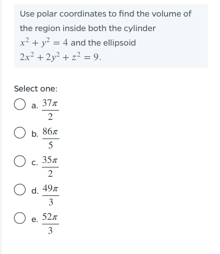 Use polar coordinates to find the volume of
the region inside both the cylinder
x² + y² = 4 and the ellipsoid
%3D
2x2 + 2y² + z² = 9.
Select one:
O a.
37n
2
Ов. 86л
5
35л
С.
2
O d. 49л
3
O e.
52л
3
