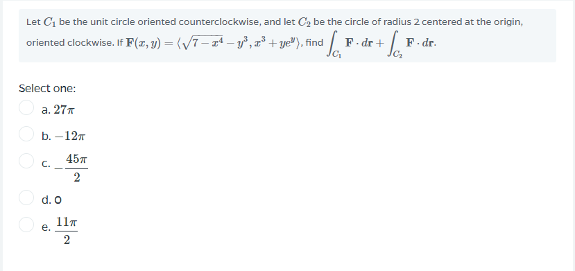 Let C1 be the unit circle oriented counterclockwise, and let C2 be the circle of radius 2 centered at the origin,
oriented clockwise. If F(x, y) = (/7 – aª – y°, z³ + ye"), find E
F- dr +
F. dr.
Select one:
а. 27т
b. — 12т
45л
C.
2
d. O
117
е.
