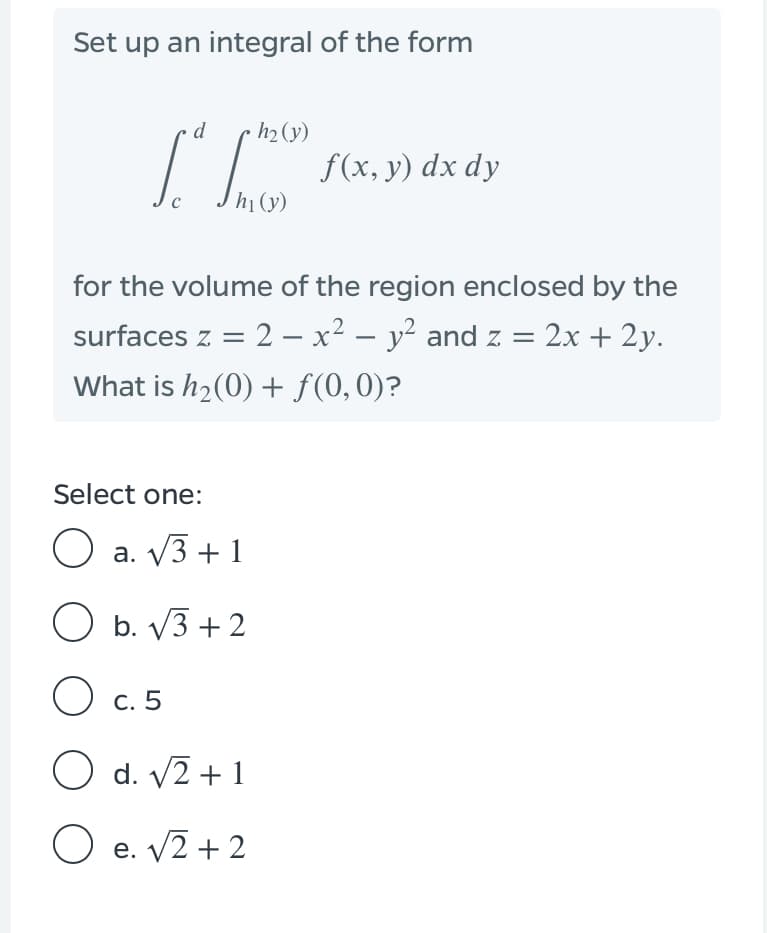 Set up an integral of the form
d
·h2 (y)
f(x, y) dx dy
h1(y)
for the volume of the region enclosed by the
surfaces z = 2 – x² – y² and z = 2x + 2y.
What is h2(0) + f(0,0)?
Select one:
O a. V3 + 1
O b. V3 + 2
O c. 5
O d. V2 + 1
O e. V2 + 2
е.
