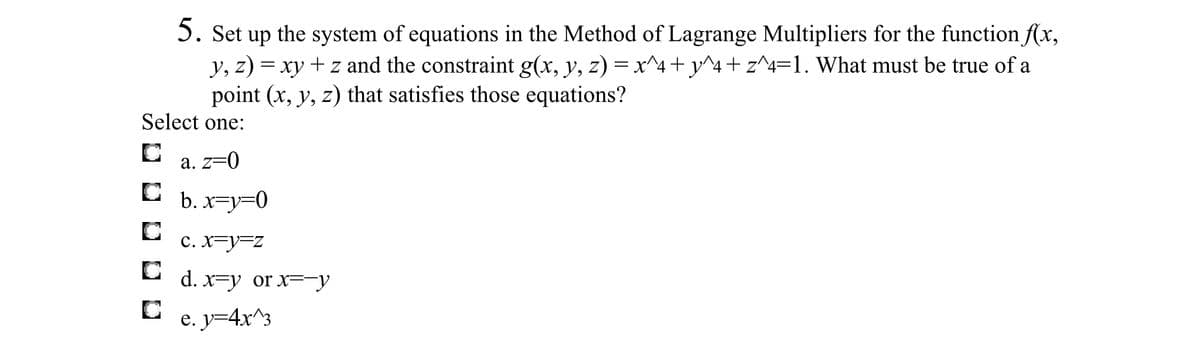 5. Set up the system of equations in the Method of Lagrange Multipliers for the function f(x,
y, z) = xy + z and the constraint g(x, y, z) = x^4+y^4+ z^4=1. What must be true of a
point (x, y, z) that satisfies those equations?
Select one:
a. z=0
C b. x=y=0
c. X=y=z
C d. x=y or x=¯y
e. y=4x^3
