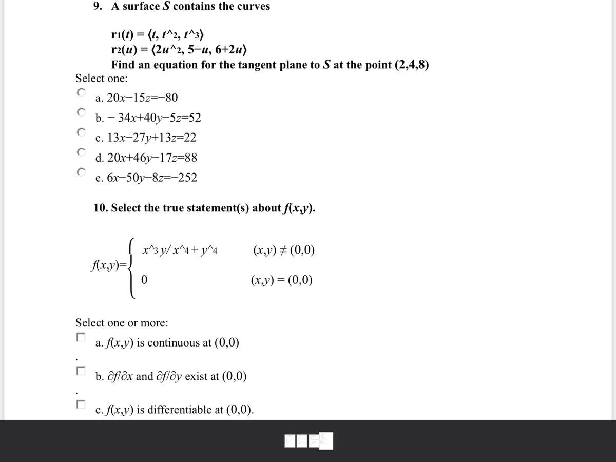 9. A surface S contains the curves
ri(t) = (t, t^2, t^3)
r2(u) — (2и^г, 5-и, 6+2и)
Find an equation for the tangent plane to S at the point (2,4,8)
Select one:
а. 20х—15z—-80
b. – 34x+40y-5z=52
с. 13х-27у+13z-22
d. 20x+46y–17z=88
е. бх-50у-8z—-252
10. Select the true statement(s) about f(x,y).
x^3 y/ x^4+ y^4
(x,y) # (0,0)
Ax,y)=
(х,у) — (0,0)
Select one or more:
a. Ax,y) is continuous at (0,0)
b. ôflôx and ôflðy exist at (0,0)
c. Ax,y) is differentiable at (0,0).
