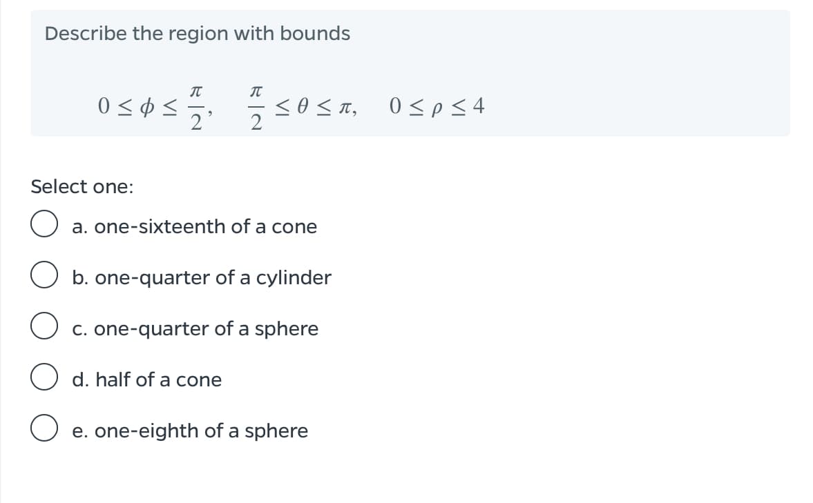 Describe the region with bounds
IT
0 < ¢ <
2'
0<p<4
Select one:
a. one-sixteenth of a cone
b. one-quarter of a cylinder
O c. one-quarter of a sphere
O d. half of a cone
e. one-eighth of a sphere

