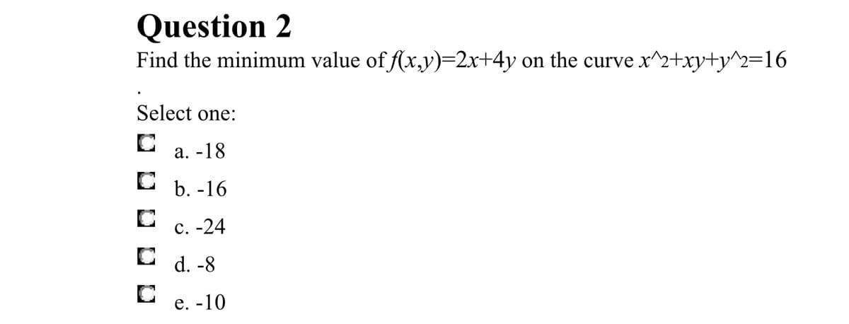 Question 2
Find the minimum value of f(x,y)=2x+4y on the curve x^2+xy+y^2=16
Select one:
а. -18
b. -16
с. -24
C d. -8
е. -10
