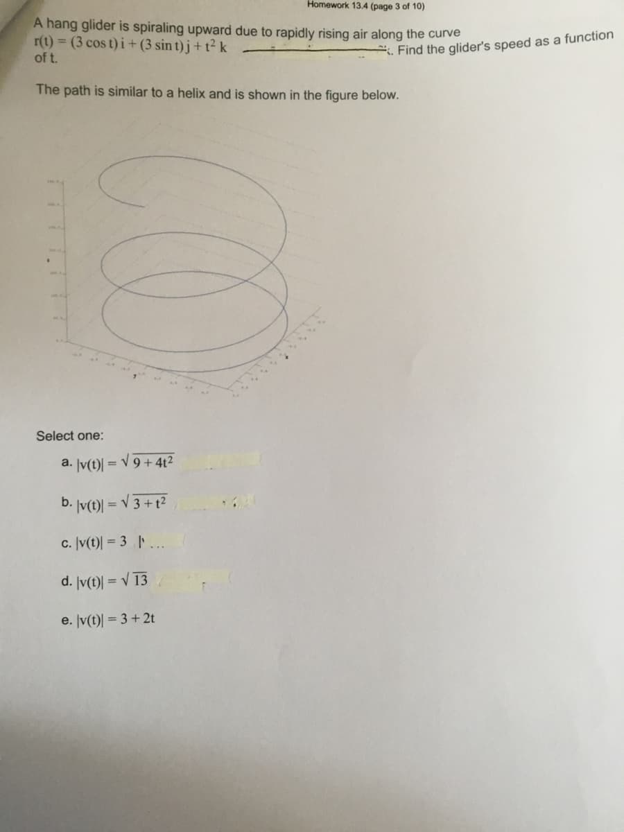 Homework 13.4 (page 3 of 10)
A hang glider is spiraling upward due to rapidly rising air along the curve
r(t) = (3 cos t) i+ (3 sin t)j+ t² k
of t.
. Find the glider's speed as a function
The path is similar to a helix and is shown in the figure below.
Select one:
a. Įv(t)|
= V 9 + 4t2
b. Jv(t)| = V 3 + t2
%3D
c. Įv(t)| = 3 | ...
d. Iv(t)| = V 13
e. Jv(t)| = 3 +2t
