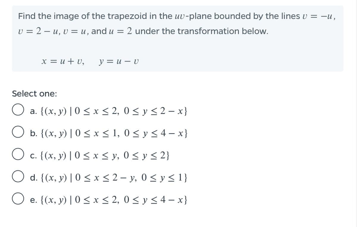 Find the image of the trapezoid in the uv-plane bounded by the lines v = -u,
v = 2 – u, v = u, and u = 2 under the transformation below.
x = u + v,
y = u – v
Select one:
a. {(x, y) | 0 < x < 2, 0 < y < 2 – x}
b. {(x, y) | 0 < x < 1, 0 < y < 4 – x}
O c. {(x, y) | 0 < x< y, 0 < y < 2}
O d. {(x, y) | 0 < x < 2 – y, 0 < y < 1}
O e. {(x, y) | 0 <x< 2, 0 < y < 4 – x}
