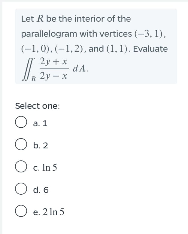 Let R be the interior of the
parallelogram with vertices (-3, 1),
(-1,0), (–1,2), and (1, 1). Evaluate
2y + x
dA.
2у — х
Select one:
O a. 1
O b. 2
O c. In 5
O d. 6
O e. 2 In 5
