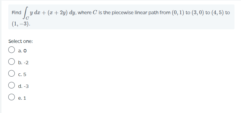 Find
y dr + (x + 2y) dy, where C is the piecewise linear path from (0, 1) to (3,0) to (4, 5) to
(1, –3).
Select one:
а. О
b. -2
C. 5
d. -3
e. 1
