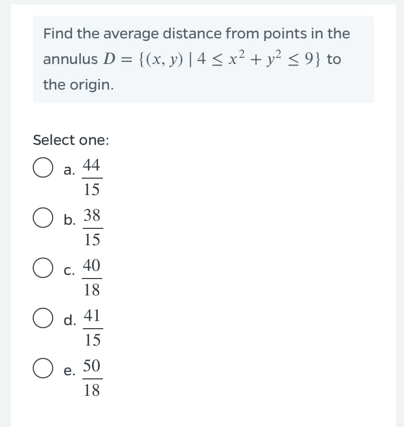 Find the average distance from points in the
annulus D = {(x, y) | 4 < x² + y²< 9} to
the origin.
Select one:
44
а.
15
ОБ. 38
15
40
С.
18
O d. 41
15
50
е.
18
