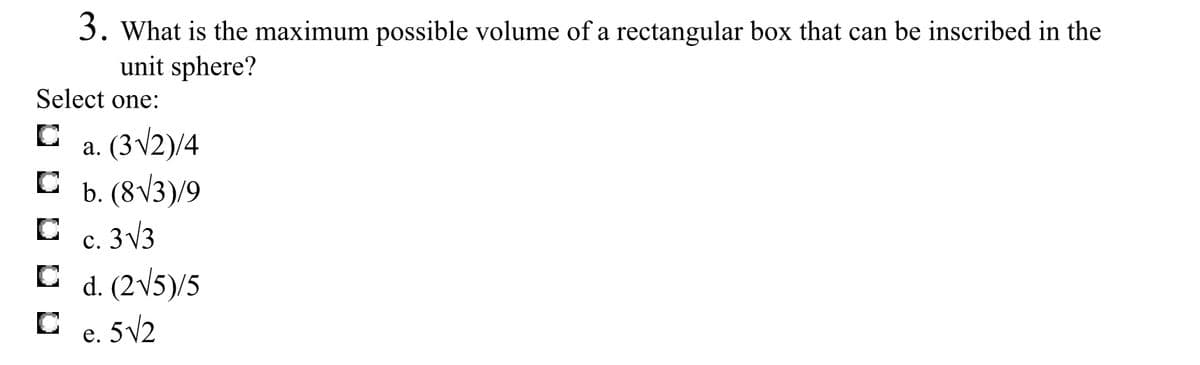 3. What is the maximum possible volume of a rectangular box that can be inscribed in the
unit sphere?
Select one:
a. (3v2)/4
C b. (8V3)/9
c. 3 V3
d. (2V5)/5
C e. 5V2
с.
е.
