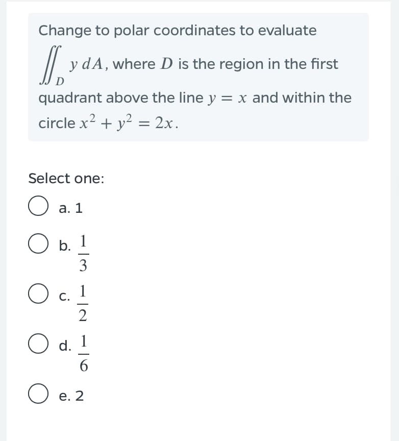 Change to polar coordinates to evaluate
// y dA, where D is the region in the first
quadrant above the line y = x and within the
circle x? + y? = 2x.
Select one:
O a. 1
O b. 1
3
С.
2
O d.
6.
O e. 2
