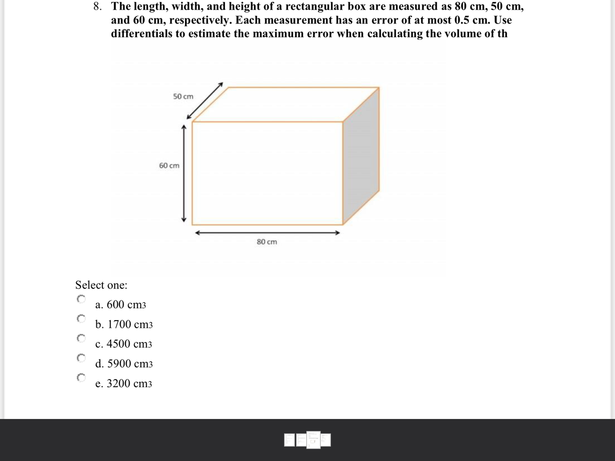 8. The length, width, and height of a rectangular box are measured as 80 cm, 50 cm,
and 60 cm, respectively. Each measurement has an error of at most 0.5 cm. Use
differentials to estimate the maximum error when calculating the volume of th
50 cm
60 cm
80 cm
Select one:
a. 600 cm3
b. 1700 cтз
с. 4500 cmз
d. 5900 cm3
е. 3200 cтз
