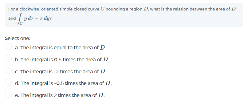 For a clockwise-oriented simple closed curve C bounding a region D, what is the relation between the area of D
and
y dæ – x dy?
Select one:
a. The integral is equal to the area of D.
b. The integral is 0.5 times the area of D.
C. The integral is -2 times the area of D.
d. The integral is -0.5 times the area of D.
e. The integral is 2 times the area of D.
