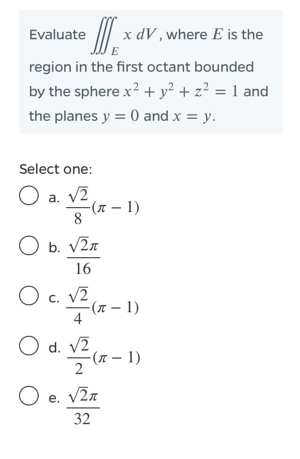 |
x dV , where E is the
Evaluate
E
region in the first octant bounded
by the sphere x² + y² + z² = 1 and
the planes y = 0 and x = y.
Select one:
a. V2
-(t – 1)
8
O b. V2n
16
O c. V2
(π-1)
4
С.
O d. v2
-(1 – 1)
2
O e. V2n
32
