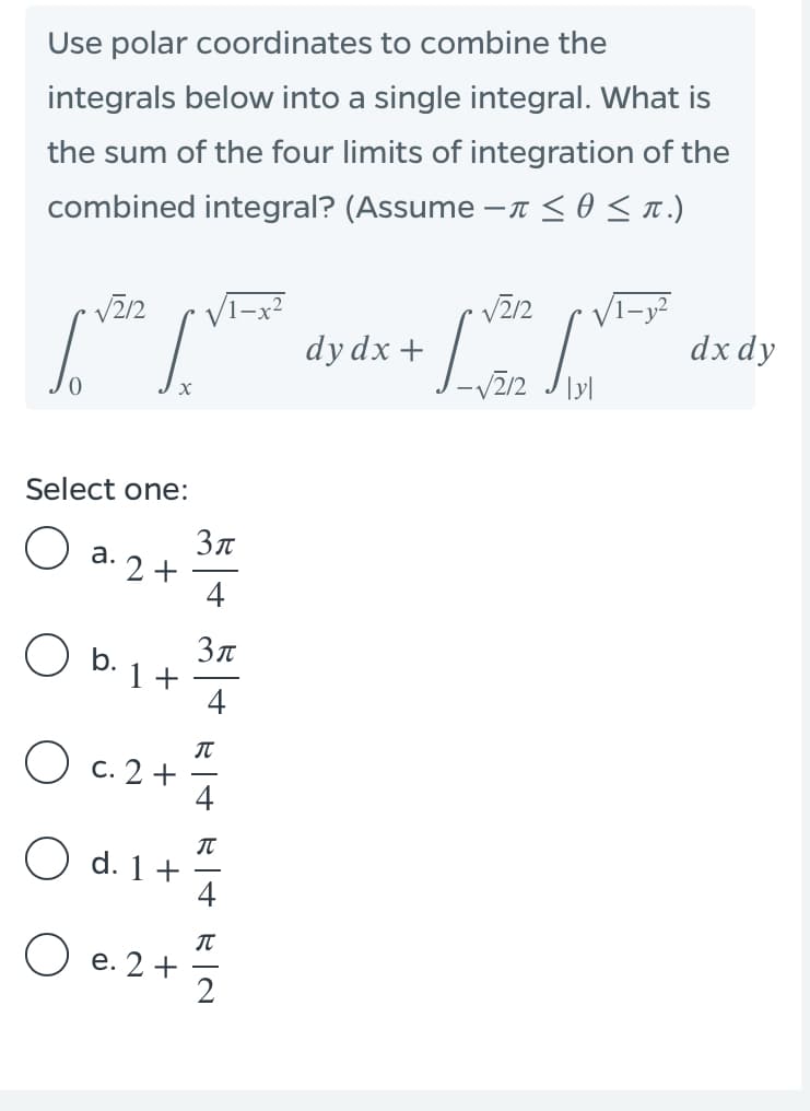 Use polar coordinates to combine the
integrals below into a single integral. What is
the sum of the four limits of integration of the
combined integral? (Assume -n <0<n.)
dx dy
dy dx +
Select one:
a.
2 +
4
O b.
Зл
1 +
4
O c. 2 +
4
O d. 1+
4
O e. 2+
2
