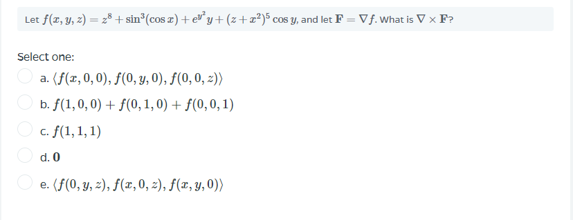 Let f(x, y, z) = 28 + sin°(cos æ) + e y +(z+æ?)5 cos y, and let F = Vf. What is V x F?
%3D
Select one:
a. (f(x, 0,0), f(0, y, 0), f(0, 0, 2))
b. f(1, 0,0) + f(0, 1, 0) + f(0,0, 1)
O c. f(1,1, 1)
d. 0
e. (f(0, y, z), f(x, 0, 2), f(x, y,0))
