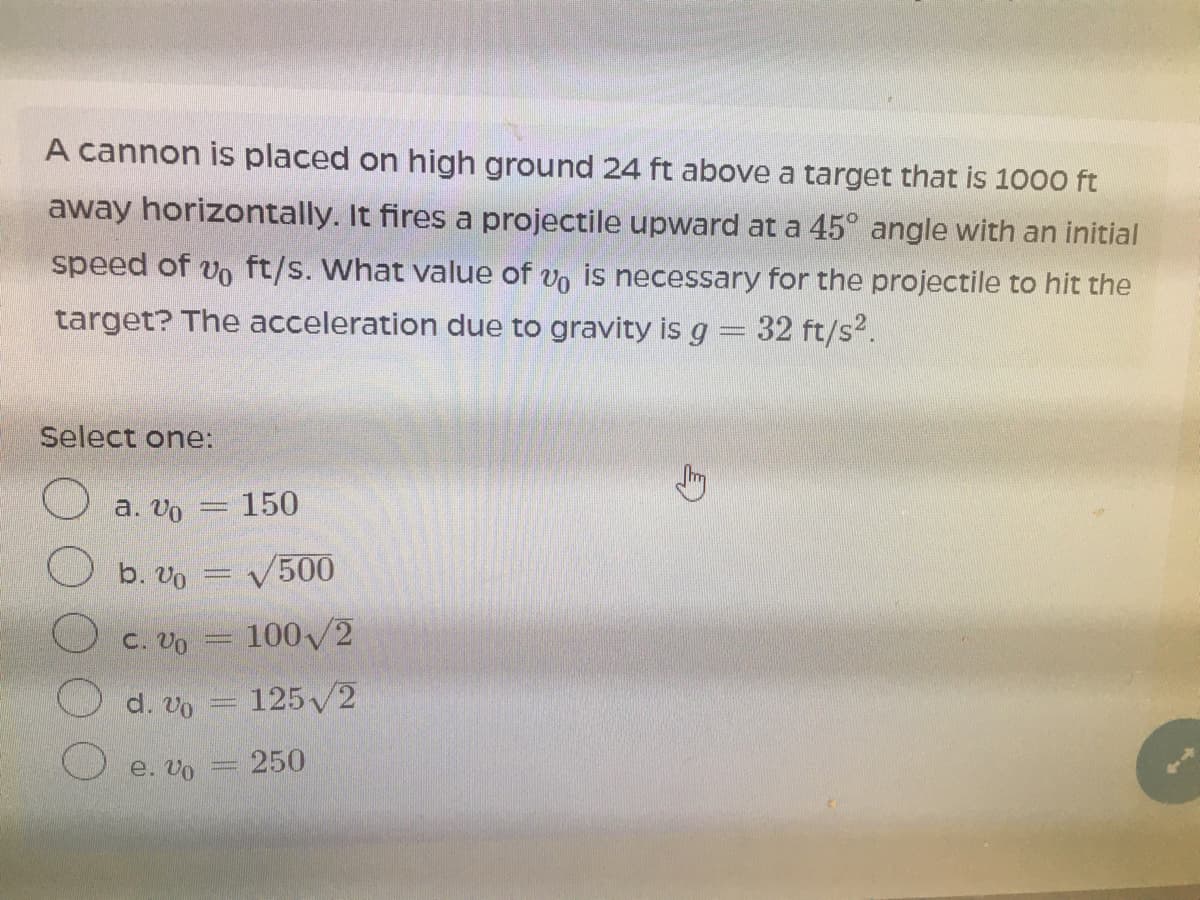 A cannon is placed on high ground 24 ft above a target that is 1000 ft
away horizontally. It fires a projectile upward at a 45° angle with an initial
speed of vo ft/s. What value of vo is necessary for the projectile to hit the
target? The acceleration due to gravity is g= 32 ft/s2.
Select one:
a. Vo
150
Ob. Vo
V500
с. Vo
100/2
d. Vo
125 2
e. Vo
250
