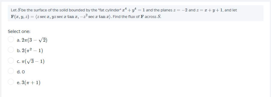 Let S be the surface of the solid bounded by the "fat cylinder" a* + y* = 1 and the planes z = -2 and z = a +y+1, and let
F(z, y, 2) = (z sec z, YZ sec z tan z, –2² sec z tan z). Find the flux of Facross S.
Select one:
а. 2т(3 — V2)
b. 2(72 – 1)
O c. T(V3 – 1)
O d. O
O e. 3(T + 1)
