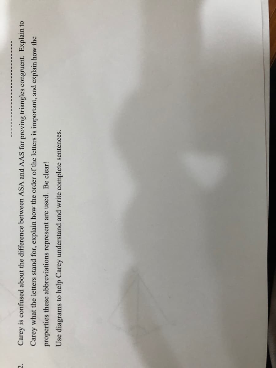 Carey is confused about the difference between ASA and AAS for proving triangles congruent. Explain to
Carey what the letters stand for, explain how the order of the letters is important, and explain how the
properties these abbreviations represent are used. Be clear!
Use diagrams to help Carey understand and write complete sentences.
