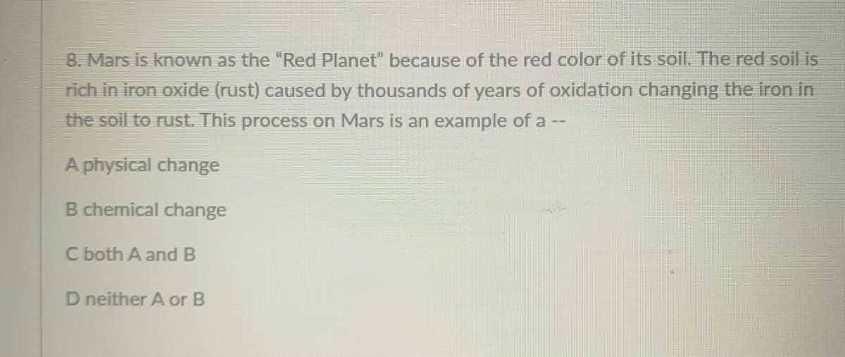 8. Mars is known as the "Red Planet" because of the red color of its soil. The red soil is
rich in iron oxide (rust) caused by thousands of years of oxidation changing the iron in
the soil to rust. This process on Mars is an example of a --
A physical change
B chemical change
C both A and B
D neither A or B
