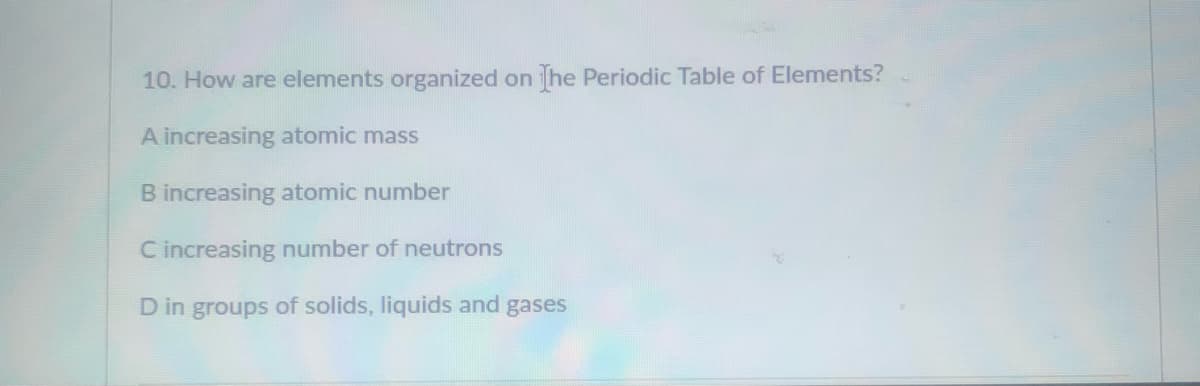 10. How are elements organized on he Periodic Table of Elements?
A increasing atomic mass
B increasing atomic number
C increasing number of neutrons
D in groups of solids, liquids and gases
