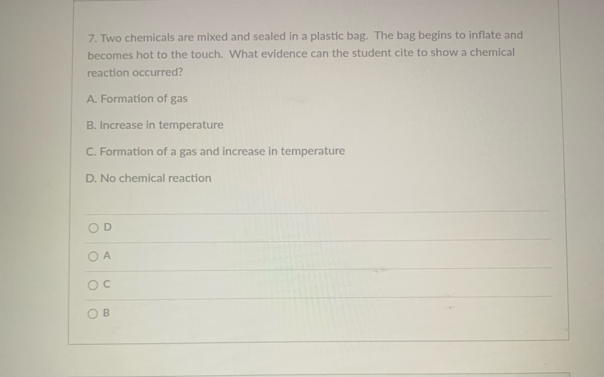 7. Two chemicals are mixed and sealed in a plastic bag. The bag begins to inflate and
becomes hot to the touch. What evidence can the student cite to showa chemical
reaction occurred?
A. Formation of gas
B. Increase in temperature
C. Formation of a gas and increase in temperature
D. No chemical reaction
OD
O A
O B
