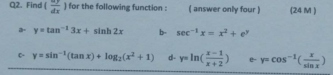 Q2. Find (
dx
) for the following function:
(answer only four)
(24 M)
a- y tan 13x+ sinh 2x
b- sec-1x = x2 + ey
- y = sin-(tan x) + log2(x? + 1)
d- y= In()
e- y= cos 1(-
sin x
x + 2
