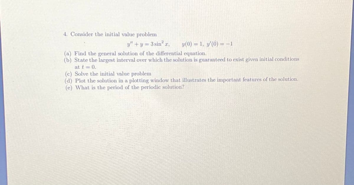 4. Consider the initial value problem
y"+y = 3 sin r,
y(0) = 1, y'(0) =-1
(a) Find the general solution of the differential equation.
(b) State the largest interval over which the solution is guaranteed to exist given initial conditions
at t = 0.
(c) Solve the initial value problem
(d) Plot the solution in a plotting window that illustrates the important features of the solution.
(e) What is the period of the periodic solution?
