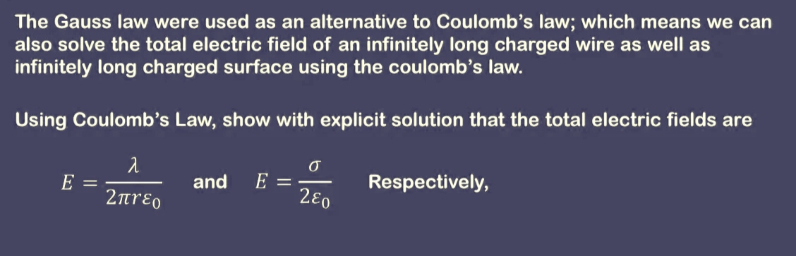 The Gauss law were used as an alternative to Coulomb's law; which means we can
also solve the total electric field of an infinitely long charged wire as well as
infinitely long charged surface using the coulomb's law.
Using Coulomb's Law, show with explicit solution that the total electric fields are
E
2ɛ0
and
Respectively,
2rɛo
