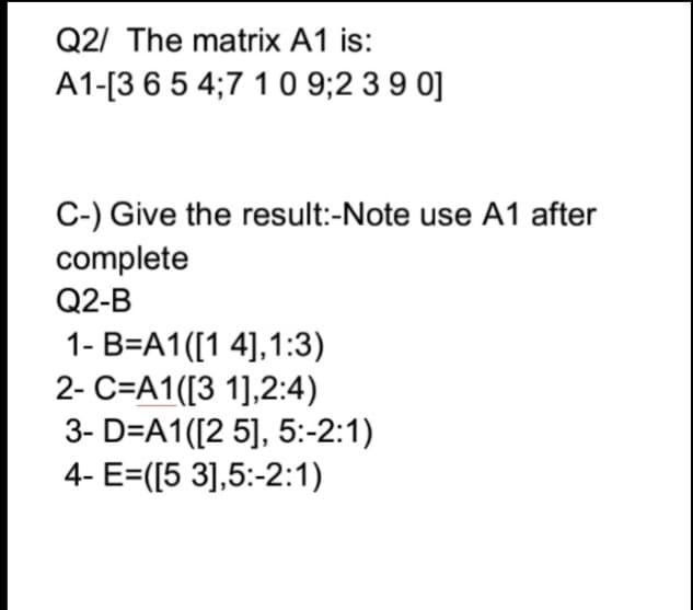 Q2/ The matrix A1 is:
A1-[3 6 5 4;7 1 0 9;2 3 9 0]
C-) Give the result:-Note use A1 after
complete
Q2-B
1- B=A1([1 4],1:3)
2- C=A1([3 1],2:4)
3- D=A1([2 5], 5:-2:1)
4- E=([5 3],5:-2:1)
