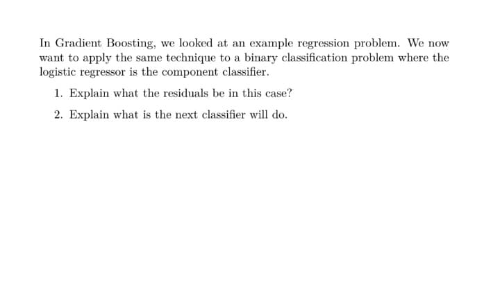 In Gradient Boosting, we looked at an example regression problem. We now
want to apply the same technique to a binary classification problem where the
logistic regressor is the component classifier.
1. Explain what the residuals be in this case?
2. Explain what is the next classifier will do.
