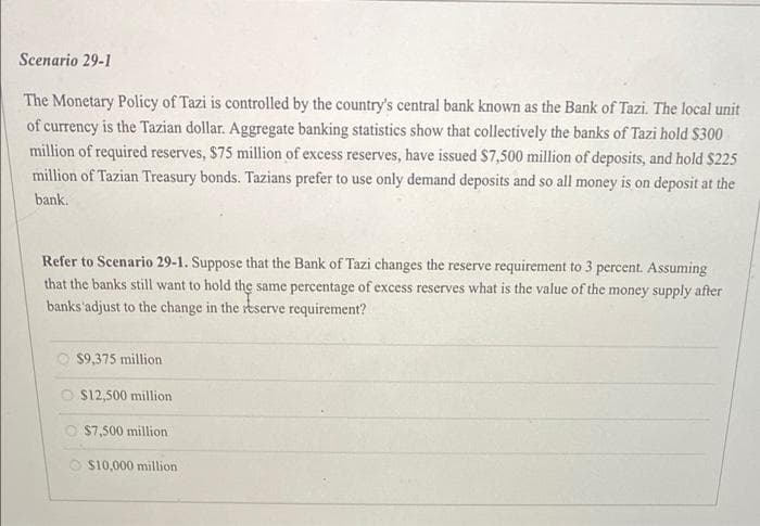 Scenario 29-1
The Monetary Policy of Tazi is controlled by the country's central bank known as the Bank of Tazi. The local unit
of currency is the Tazian dollar. Aggregate banking statistics show that collectively the banks of Tazi hold $300
million of required reserves, $75 million of excess reserves, have issued $7,500 million of deposits, and hold $225
million of Tazian Treasury bonds. Tazians prefer to use only demand deposits and so all money is on deposit at the
bank.
Refer to Scenario 29-1. Suppose that the Bank of Tazi changes the reserve requirement to 3 percent. Assuming
that the banks still want to hold the same percentage of excess reserves what is the value of the money supply after
banks'adjust to the change in the reserve requirement?
O $9,375 million
O S12,500 million
O S7,500 million
O S10,000 million
