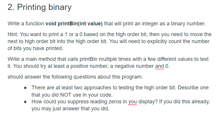2. Printing binary
Write a function void printBin(int value) that will print an integer as a binary number.
Hint: You want to print a 1 or a 0 based on the high order bit, then you need to move the
next to high order bit into the high order bit. You will need to explicitly count the number
of bits you have printed.
Write a main method that calls printBin multiple times with a few different values to test
it. You should try at least a positive number, a negative number and 0.
should answer the following questions about this program:
• There are at least two approaches to testing the high order bit. Describe one
that you did NOT use in your code.
• How could you suppress leading zeros in you display? If you did this already,
you may just answer that you did.
