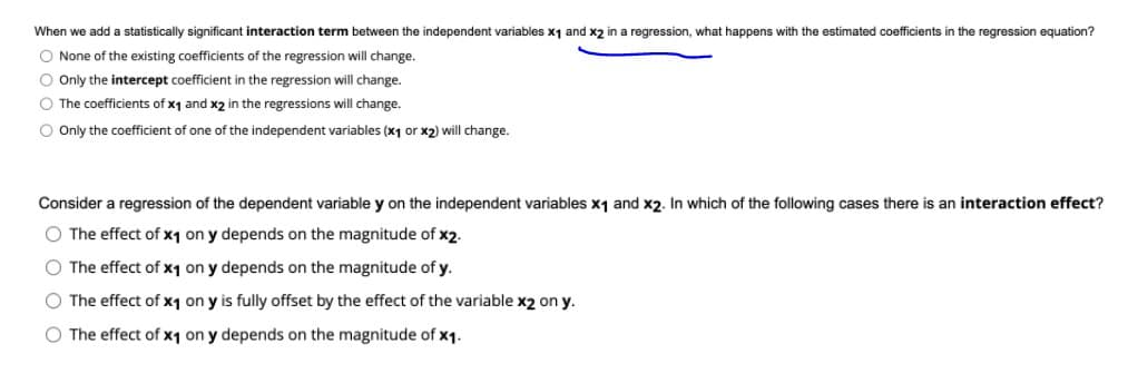 When we add a statistically significant interaction term between the independent variables x1 and x2 in a regression, what happens with the estimated coefficients in the regression equation?
O None of the existing coefficients of the regression will change.
O Only the intercept coefficient in the regression will change.
O The coefficients of x1 and x2 in the regressions will change.
O Only the coefficient of one of the independent variables (x1 or x2) will change.
Consider a regression of the dependent variable y on the independent variables x1 and x2. In which of the following cases there is an interaction effect?
O The effect of x1 on y depends on the magnitude of x2.
O The effect of x1 on y depends on the magnitude of y.
O The effect of x1 on y is fully offset by the effect of the variable x2 on y.
O The effect of x1 on y depends on the magnitude of x1.
